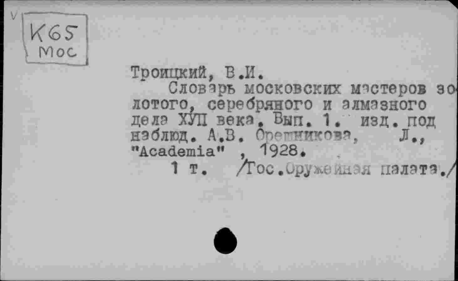 ﻿V
Mo с
Троицкий, В.И.
Словарь московских мастеров 30 лотого, серебряного и алмазного дела ХУЛ века. Вып. 1. изд. под наблюд. А.В. Орешиикова, Л., ’’Academia” , 1928.
1 т.	/Гос.ир$же иная палата./